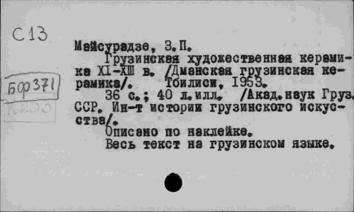 ﻿МаЙсурядзе, 3. П. Грузинская художественная керами-~	----------зинская ке-
ка X1-AJ равнее/
36 с.; 40’i.ïiüu /Акад»наук Гру ССР» Ин-т историк грузинского искусства/»
Описано по наклейке»
Весь текст на грузинской языке»